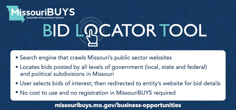 Bid Locator Tool - Search engine that crawls MO's public sector sites, locates bids posted by all gov't levels in MO, user selects bid interest, then redirected for bid details, no cost to use and no registration in MissouriBUYS required